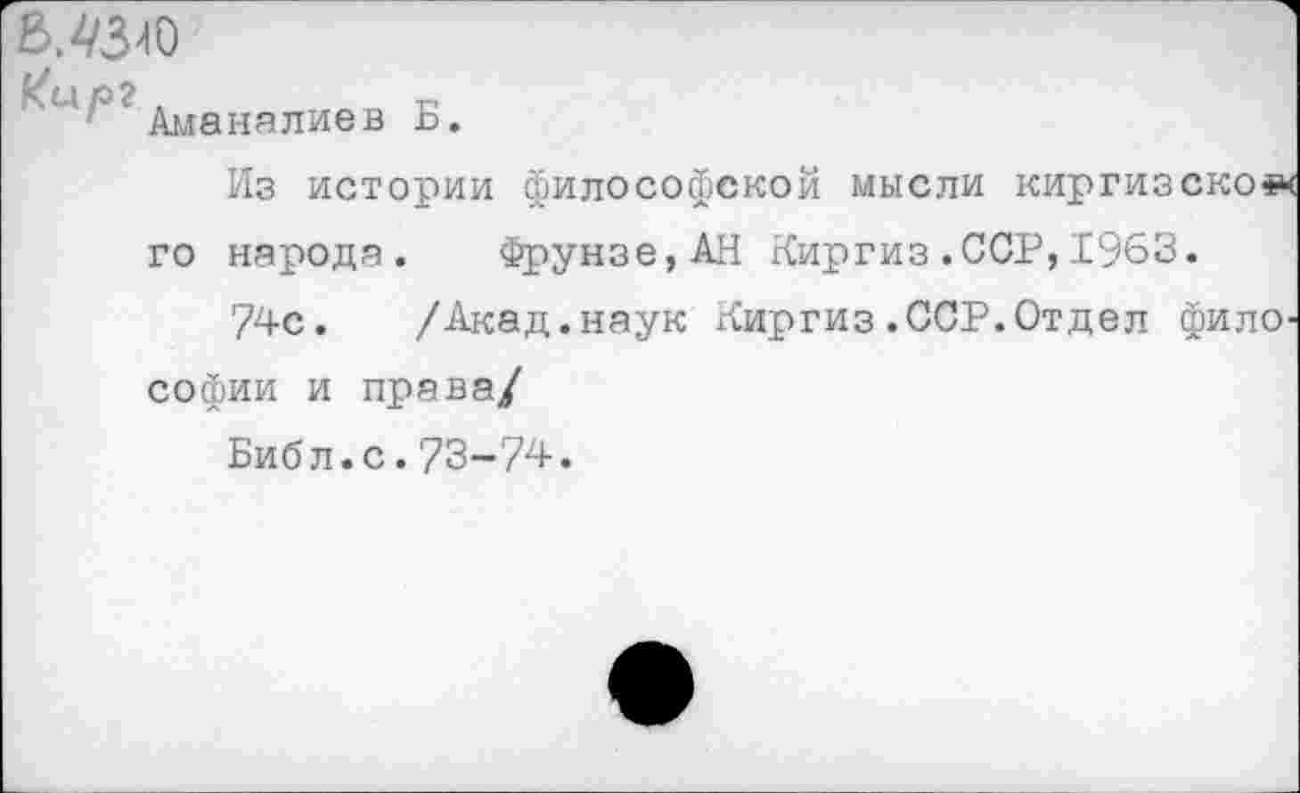 ﻿
кир?,
Аманалиев
Б.
Из истории философской мысли киргизское го народа. Фрунзе,АН Киргиз.ССР,1963.
74с. /Акад.наук Киргиз.ССР.Отдел философии и права/
Библ.с.73-74.